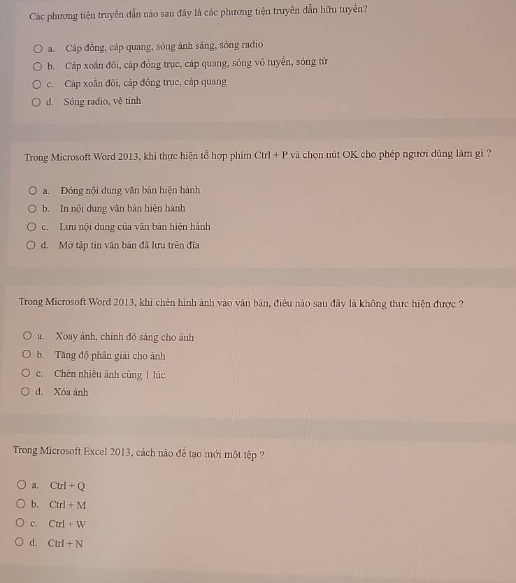 Các phương tiện truyền dẫn nào sau đây là các phương tiện truyền dẫn hữu tuyển?
a. Cáp đồng, cáp quang, sóng ánh sáng, sóng radio
b. Cáp xoắn đôi, cáp đồng trục, cáp quang, sóng vô tuyến, sóng từ
c. Cáp xoắn đôi, cáp đồng trục, cáp quang
d. Sóng radio, vệ tinh
Trong Microsoft Word 2013, khi thực hiện tổ hợp phim Ctrl + P và chọn nút OK cho phép người dùng làm gì ?
a. Đóng nội dung văn bản hiện hành
b. In nội dung văn bản hiện hành
c. Lưu nội dung của văn bản hiện hành
d. Mở tập tin văn bản đã lưu trên đĩa
Trong Microsoft Word 2013, khi chèn hình ảnh vào văn bản, điều nào sau đây là không thực hiện được ?
a. Xoay ảnh, chỉnh độ sáng cho ảnh
b. Tăng độ phân giải cho ảnh
c. Chèn nhiều ảnh cùng 1 lúc
d. Xóa ảnh
Trong Microsoft Excel 2013, cách nào để tạo mới một tập ?
a. Ctrl+Q
b. Ctrl+M
C. Ctrl+W
d. Ctrl+N