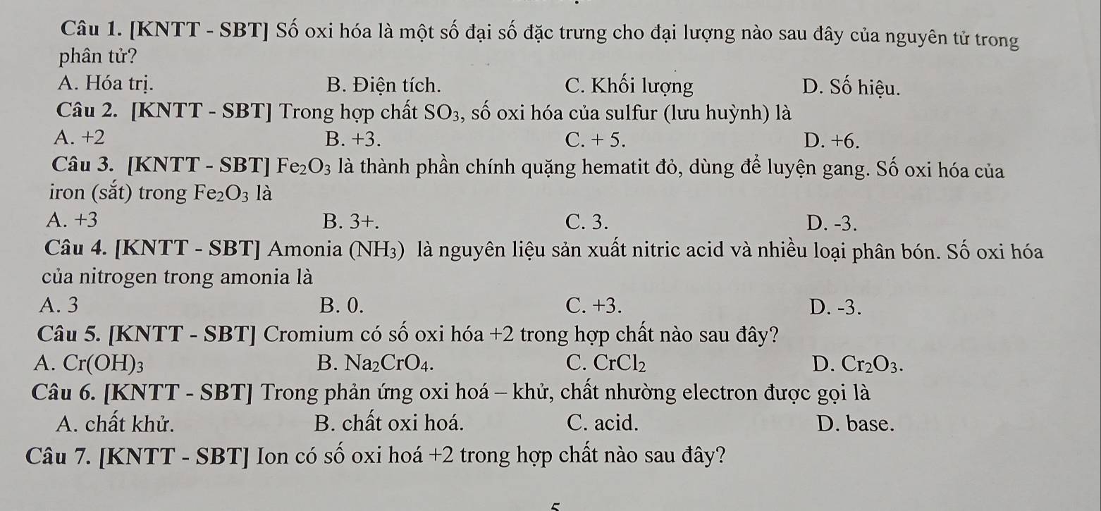 [KNTT - SBT] Số oxi hóa là một số đại số đặc trưng cho đại lượng nào sau đây của nguyên tử trong
phân tử?
A. Hóa trị. B. Điện tích. C. Khối lượng D. Số hiệu.
Câu 2. [KNTT - SBT] Trong hợp chất SO_3 , số oxi hóa của sulfur (lưu huỳnh) là
A. +2 B. +3 C. + 5. D. +6.
Câu 3. [KNTT - SBT]Fe_2O_3 là thành phần chính quặng hematit đỏ, dùng để luyện gang. Số oxi hóa của
iron (sắt) trong Fe_2O_3 là
A. +3 B. 3+. C. 3. D. -3.
Câu 4. [KNTT - SBT] Amonia (NH₃) là nguyên liệu sản xuất nitric acid và nhiều loại phân bón. Số oxi hóa
của nitrogen trong amonia là
A. 3 B. 0. C. +3. D. -3.
Câu 5. [KNTT - SBT] Cromium có số oxi hóa +2 trong hợp chất nào sau đây?
A. Cr(C H) 3 B. Na_2CrO_4. C. CrCl_2 D. Cr_2O_3. 
Câu 6. [KNTT - SBT] Trong phản ứng oxi hoá - khử, chất nhường electron được gọi là
A. chất khử. B. chất oxi hoá. C. acid. D. base.
Câu 7. [KNTT - SBT ] Ion có số oxi hoá +2 trong hợp chất nào sau đây?