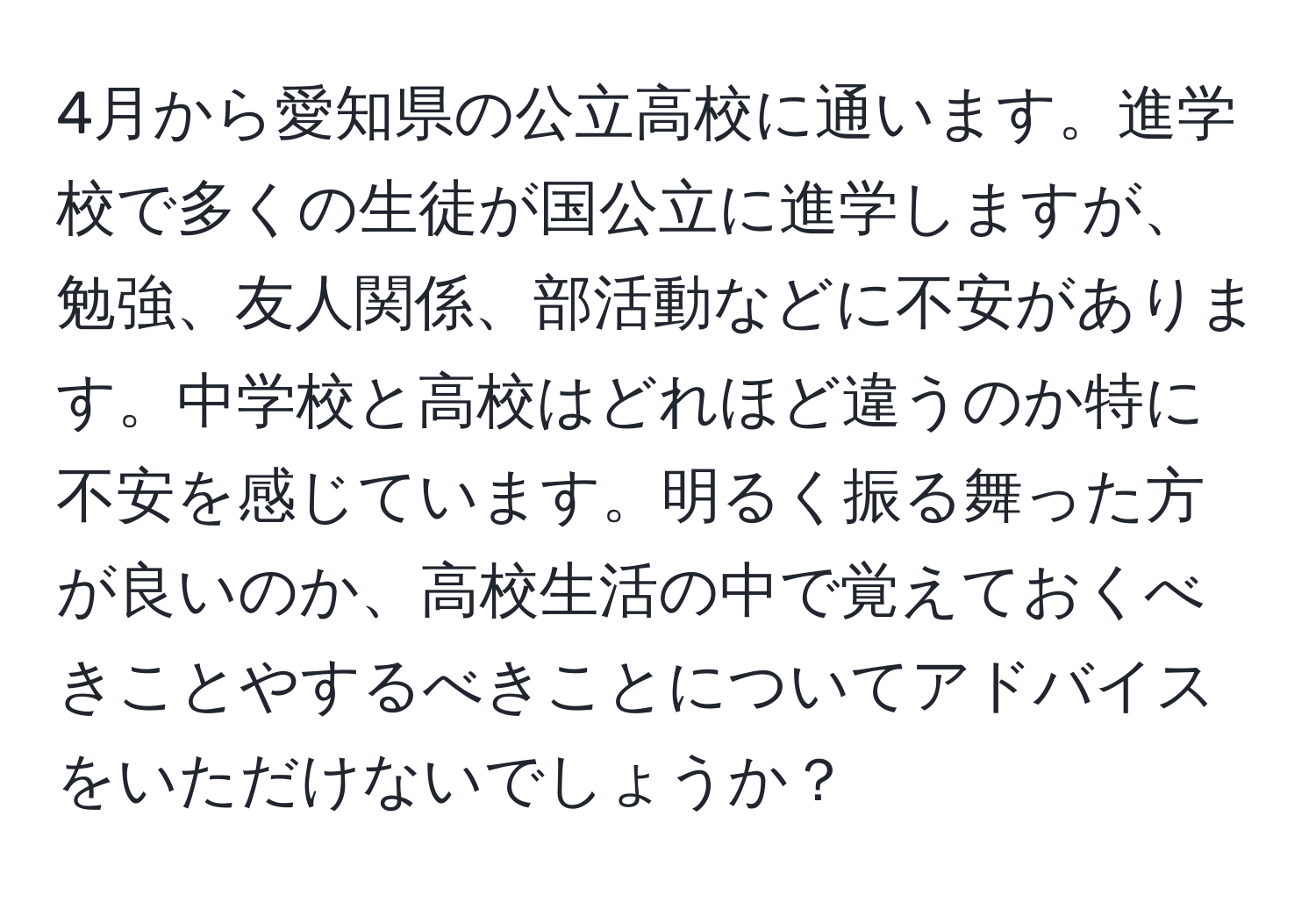 4月から愛知県の公立高校に通います。進学校で多くの生徒が国公立に進学しますが、勉強、友人関係、部活動などに不安があります。中学校と高校はどれほど違うのか特に不安を感じています。明るく振る舞った方が良いのか、高校生活の中で覚えておくべきことやするべきことについてアドバイスをいただけないでしょうか？