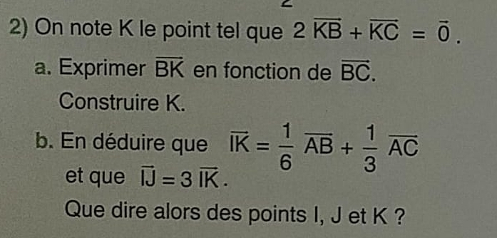 On note K le point tel que 2vector KB+vector KC=vector 0. 
a. Exprimer vector BK en fonction de vector BC. 
Construire K. 
b. En déduire que overline IK= 1/6 overline AB+ 1/3 overline AC
et que vector IJ=3vector IK. 
Que dire alors des points I, J et K ?