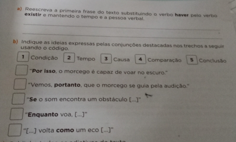 Reescreva a primeira frase do texto substituindo o verbo haver pelo verbo 
existir e mantendo o tempo e a pessoa verbal. 
_ 
_ 
b) Indique as ideias expressas pelas conjunções destacadas nos trechos a seguir 
usando o código. 
1 Condição 2 Tempo 3 Causa 4 Comparação 5 Conclusão 
'Por isso, o morcego é capaz de voar no escuro.'' 
“Vemos, portanto, que o morcego se guia pela audição.” 
''Se o som encontra um obstáculo [...]'' 
“Enquanto voa, [...]” 
“[...] volta como um eco [...]”