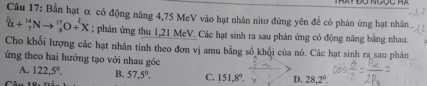 Hày ĐÔ NGỤC Hà
Câu 17: Bắn hạt α có động năng 4,75 MeV vào hạt nhân nitơ đứng yên để có phản ứng hạt nhân
_(alpha +)^(14)Nto _8^((17)O+X; phản ứng thu 1,21 MeV. Các hạt sinh ra sau phản ứng có động năng bằng nhau.
Cho khối lượng các hạt nhân tính theo đơn vị amu bằng số khối của nó. Các hạt sinh ra sau phản
ứng theo hai hướng tạo với nhau góc
A. 122,5^0).
B. 57,5^0. 151, 8^0. 
C.
D. 28, 2^0.