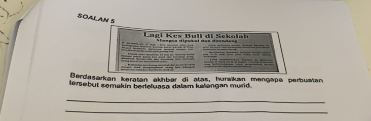 SOALAN 5 
Lagi Kes Buli di Sekolah 
Mangsa dipukul dan ditendang 

Berdasarkan keratan akhbar di atas, huraikan mengapa perbuatan 
tersebut semakin berleluasa dalam kalangan murid. 
_ 
_