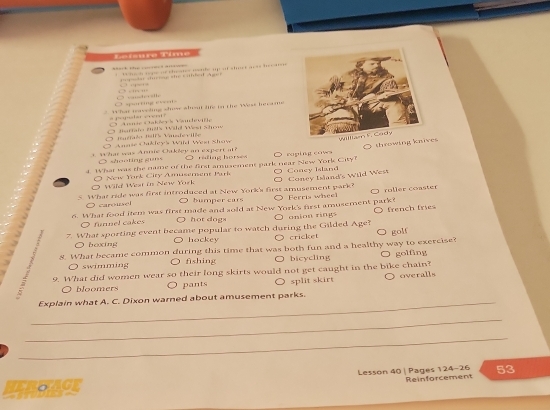 Léfsure Time
= the c e a = W h t o g of c hetes ile up af shne t a a t i 
g t smg tte canhet Augen . 
'
q ng e ' - 
What reaveling show wbont life to the West hecame
1 a n * Aumie Cakševs Vandevifh Mertalo 20hs Wähl West Mon
Buale I7s Vasdevilée
O Annie Oakleys Wild Wesa Shaw
what was Annie Oakley an expent at? O rading horses
d. What was the name of the first amusement park near New York City? O raping cows throwing knives 
○ shooting guns
O Coney Island's Wild Wes
Wild West in New York O New York City Amusement Purk ○ Concy Island
5 What ride was first introduced at New York's first amusement park? ○ Ferris wheel roller coaster
O carousel O bumper cars
6. What food item was first made and sold at New York's first amusement park?
7. What sporting event became popular to watch during the Gilded Age? O onion rings french fries
O funnel cakes
hot dogs
○ boxing hockey cricket
. 8. What became common during this time that was both fun and a healthy way to exercise? golf golfing
O swimming fishing bicycling
1
9. What did women wear so their long skirts would not get caught in the bike chain?
O bloomers pants split skirt O overalls
_Explain what A. C. Dixon warned about amusement parks.
_
_
Lesson 40 | Pages 124-26 Reinforcement 53
HEBEAGE