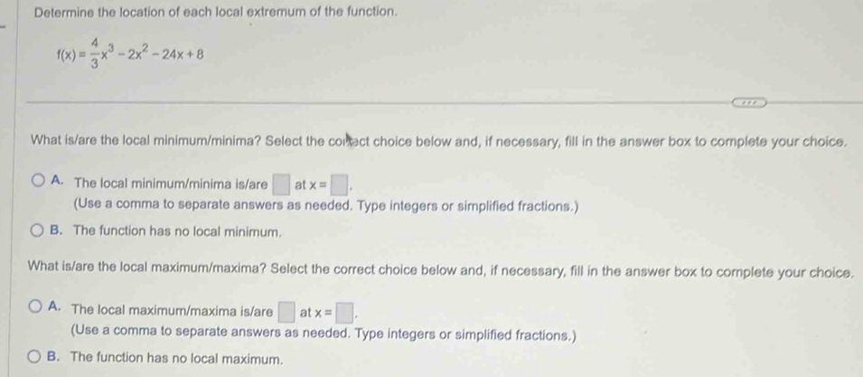 Determine the location of each local extremum of the function.
f(x)= 4/3 x^3-2x^2-24x+8
What is/are the local minimum/minima? Select the conect choice below and, if necessary, fill in the answer box to complete your choice.
A. The local minimum/minima is/are □ at x=□. 
(Use a comma to separate answers as needed. Type integers or simplified fractions.)
B. The function has no local minimum.
What is/are the local maximum/maxima? Select the correct choice below and, if necessary, fill in the answer box to complete your choice.
A. The local maximum/maxima is/are □ at x=□ , 
(Use a comma to separate answers as needed. Type integers or simplified fractions.)
B. The function has no local maximum.