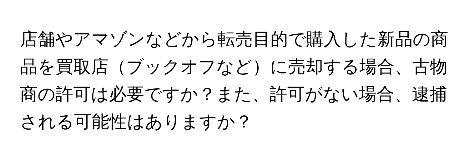 店舗やアマゾンなどから転売目的で購入した新品の商品を買取店ブックオフなどに売却する場合、古物商の許可は必要ですか？また、許可がない場合、逮捕される可能性はありますか？