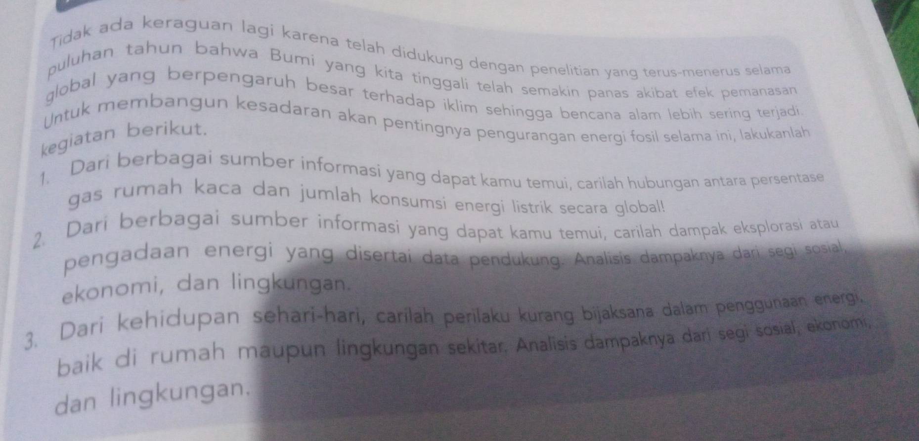 Tidak ada keraguan lagi karena telah didukung dengan penelitian yang terus-menerus selama 
puluhan tahun bahwa Bumi yang kita tinggali telah semakin panas akibat efek pemanasan 
global yang berpengaruh besar terhadap iklim sehingga bencana alam lebih sering terjadi. 
Untuk membangun kesadaran akan pentingnya pengurangan energi fosil selama ini, lakukanlah 
kegiatan berikut. 
1. Dari berbagai sumber informasi yang dapat kamu temui, carilah hubungan antara persentase 
gas rumah kaca dan jumlah konsumsi energi listrik secara global! 
2. Dari berbagai sumber informasi yang dapat kamu temui, carilah dampak eksplorasi atau 
pengadaan energi yang disertai data pendukung. Analisis dampaknya dari segi sosial, 
ekonomi, dan lingkungan. 
3. Dari kehidupan sehari-hari, carilah perilaku kurang bijaksana dalam penggunaan energi. 
baik di rumah maupun lingkungan sekitar. Analisis dampaknya dari segi sosial, ekonomi, 
dan lingkungan.