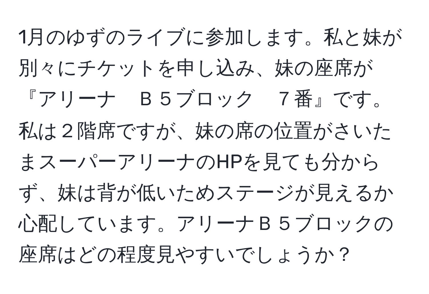 1月のゆずのライブに参加します。私と妹が別々にチケットを申し込み、妹の座席が『アリーナ　Ｂ５ブロック　７番』です。私は２階席ですが、妹の席の位置がさいたまスーパーアリーナのHPを見ても分からず、妹は背が低いためステージが見えるか心配しています。アリーナＢ５ブロックの座席はどの程度見やすいでしょうか？