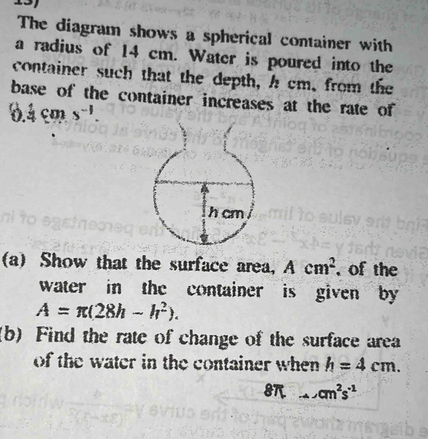 The diagram shows a spherical container with 
a radius of 14 cm. Water is poured into the 
container such that the depth, h cm, from the 
base of the container increases at the rate of
0.4cms^(-1). 
(a) Show that the surface area, Acm^2 , of the 
water in the container is given by
A=π (28h-h^2). 
(b) Find the rate of change of the surface area 
of the water in the container when h=4cm.
8 _  cm^2s^(-1)