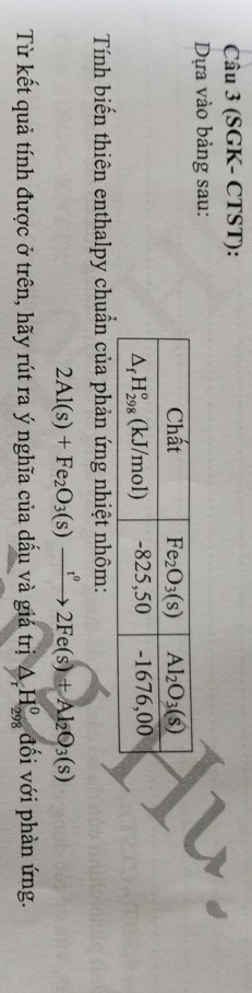 (SGK- CTST):
Dựa vào bảng sau:
Tính biến thiên enthalpy chuẩn của phản ứng nhiệt nhôm:
2Al(s)+Fe_2O_3(s)xrightarrow t^02Fe(s)+Al_2O_3(s)
Từ kết quả tính được ở trên, hãy rút ra ý nghĩa của dấu và giá trị △ _rH_(298)^o đối với phàn ứng.