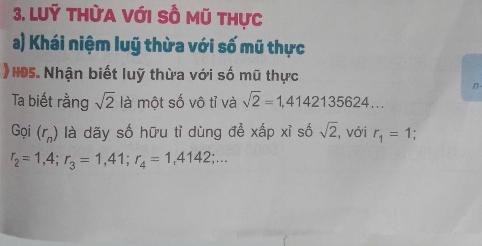 LUỹ THỪA VớI SÔ Mũ thực 
a) Khái niệm luỹ thừa với số mũ thực 
* H05. Nhận biết luỹ thừa với số mũ thực 
n 
Ta biết rằng sqrt(2) là một số vô tỉ và sqrt(2)=1,4142135624.. 
Gọi (r_n) là dãy số hữu tỉ dùng để xấp xỉ số sqrt(2) , với r_1=1
r_2=1,4; r_3=1,41; r_4=1,4142;...