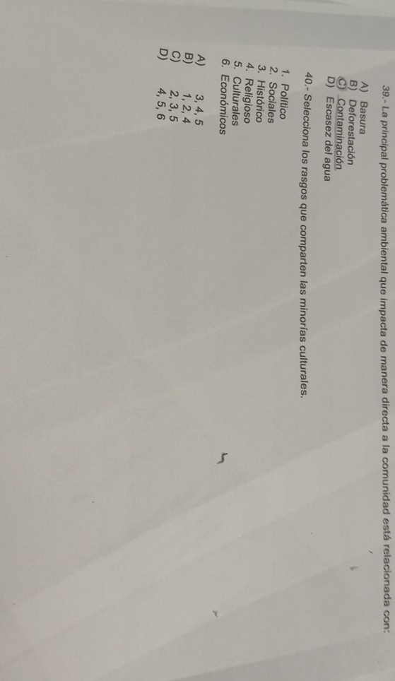 39.- La principal problemática ambiental que impacta de manera directa a la comunidad está relacionada con:
A) Basura
B) Deforestación
C Contaminación
D) Escasez del agua
40.- Selecciona los rasgos que comparten las minorías culturales.
1. Político
2. Sociales
3. Histórico
4. Religioso
5. Culturales
6. Económicos
A) 3, 4, 5
B) 1, 2, 4
C) 2, 3, 5
D) 4, 5, 6