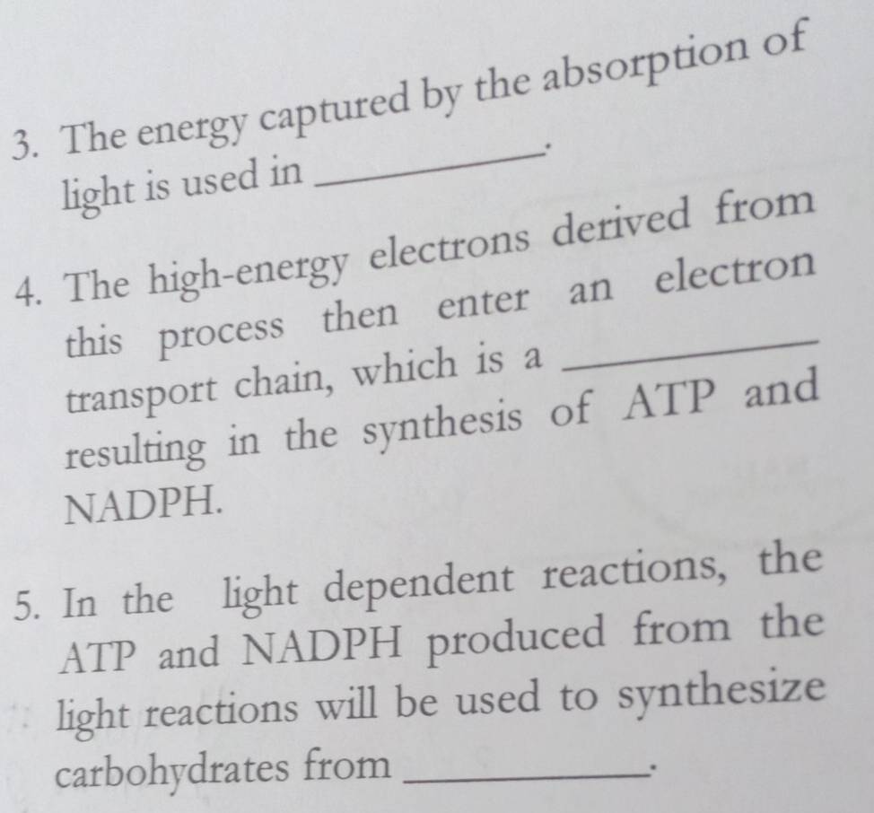 The energy captured by the absorption of 
_. 
light is used in 
4. The high-energy electrons derived from 
this process then enter an electron 
transport chain, which is a 
resulting in the synthesis of ATP and
NADPH. 
5. In the light dependent reactions, the
ATP and NADPH produced from the 
light reactions will be used to synthesize 
carbohydrates from_ 
.