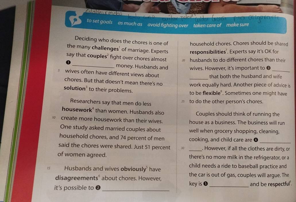 Cablea Cmets 
to set goals as much as avoid fighting over taken care of make sure 
Deciding who does the chores is one of household chores. Chores should be shared 
the many challenges' of marriage. Experts responsibilities’. Experts say it’s OK for 
say that couple s^2 fight over chores almost husbands to do different chores than their 
_ 
_money. Husbands and wives. However, it’s important to 
s wives often have different views about 
that both the husband and wife 
chores. But that doesn’t mean there’s no work equally hard. Another piece of advice is 
solutio n^3 to their problems. to be flexible . Sometimes one might have 
Researchers say that men do less 2 to do the other person's chores. 
housework* than women. Husbands also Couples should think of running the 
create more housework than their wives. house as a business. The business will run 
One study asked married couples about well when grocery shopping, cleaning, 
_ 
household chores, and 74 percent of men cooking, and child care are 
said the chores were shared. Just 51 percent 30 _. However, if all the clothes are dirty, or 
of women agreed. there’s no more milk in the refrigerator, or a
15 Husbands and wives obviously have child needs a ride to baseball practice and 
the car is out of gas, couples will argue. The 
disagreements.6 about chores. However, 
key is 
it’s possible to __and be respectful .