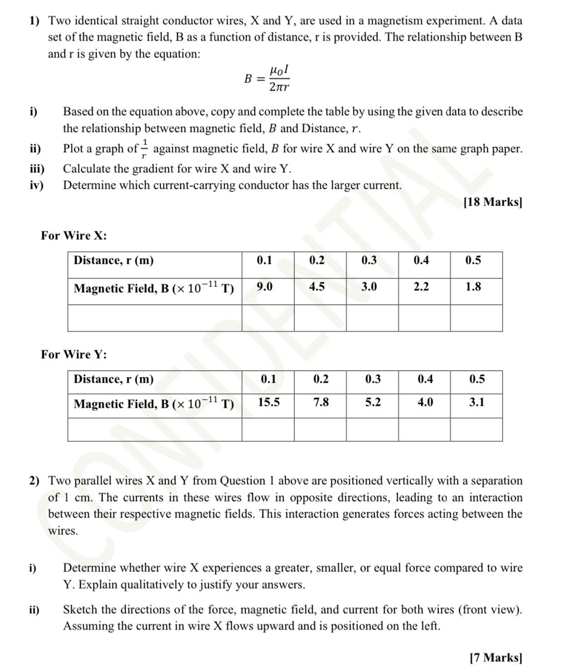 Two identical straight conductor wires, X and Y, are used in a magnetism experiment. A data
set of the magnetic field, B as a function of distance, r is provided. The relationship between B
and r is given by the equation:
B=frac mu _0I2π r
i) Based on the equation above, copy and complete the table by using the given data to describe
the relationship between magnetic field, B and Distance, r.
ii) Plot a graph of  1/r  against magnetic field, B for wire X and wire Y on the same graph paper.
iii) Calculate the gradient for wire X and wire Y.
iv) Determine which current-carrying conductor has the larger current.
[18 Marks]
For Wire X:
For Wire Y:
2) Two parallel wires X and Y from Question 1 above are positioned vertically with a separation
of 1 cm. The currents in these wires flow in opposite directions, leading to an interaction
between their respective magnetic fields. This interaction generates forces acting between the
wires.
i) Determine whether wire X experiences a greater, smaller, or equal force compared to wire
Y. Explain qualitatively to justify your answers.
ii) Sketch the directions of the force, magnetic field, and current for both wires (front view).
Assuming the current in wire X flows upward and is positioned on the left.
[7 Marks]