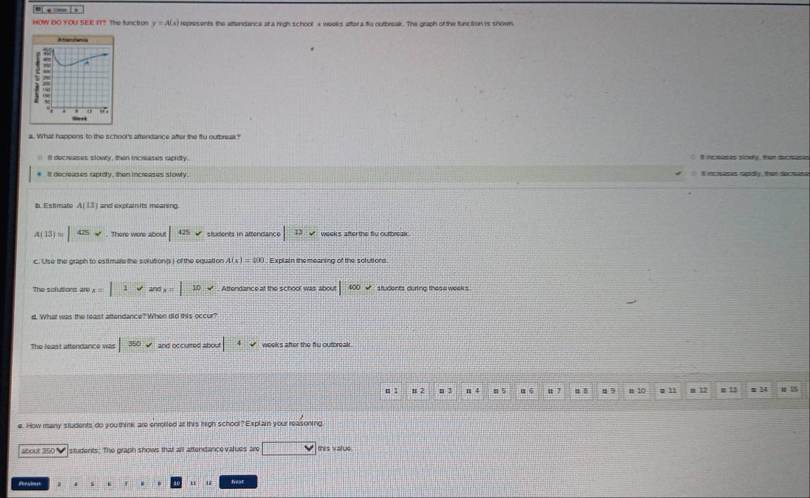HOW DO YOU SEE 11° y=A(x) represents the attendance at a high school x weeks after a flu outbreak. The graph of the function is shown.
5; A
Week
a. What happens to the school's attendance after the flu outbreak?
It decreases slowly, then increases rapidly. it increases sicety, than decreases
it increases rapidly, then decreas
b. Estimate A(13) and explainits meaning.
A(13)approx |425surd. There were abou |425 students in attendance |13sqrt()
c. Use the graph to estimate the solution(s) of the equation A(x)=400. Explain the meaning of the solutions.
The solutions are x=|1* 2nd_x=|. Attendance at the school was about |400 students during these weeks
d. What was the least attendance? When did this occur?
The least attendance was |350 √ and occurred about |4sqrt() weeks after the flu outbreak .
u 1 u 2 ■ 3 n 4 u 5 m 6 u 7 n 10 ■ 11
14 15
e. How many students do you think are enrolled at this high school? Explain your reasoning
albout 350 students; The graph shows that all attendance values are □ vee  this valuo
Previoun 15