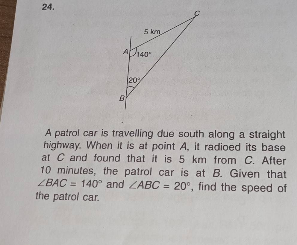 A patrol car is travelling due south along a straight
highway. When it is at point A, it radioed its base
at C and found that it is 5 km from C. After
10 minutes, the patrol car is at B. Given that
∠ BAC=140° and ∠ ABC=20° , find the speed of
the patrol car.