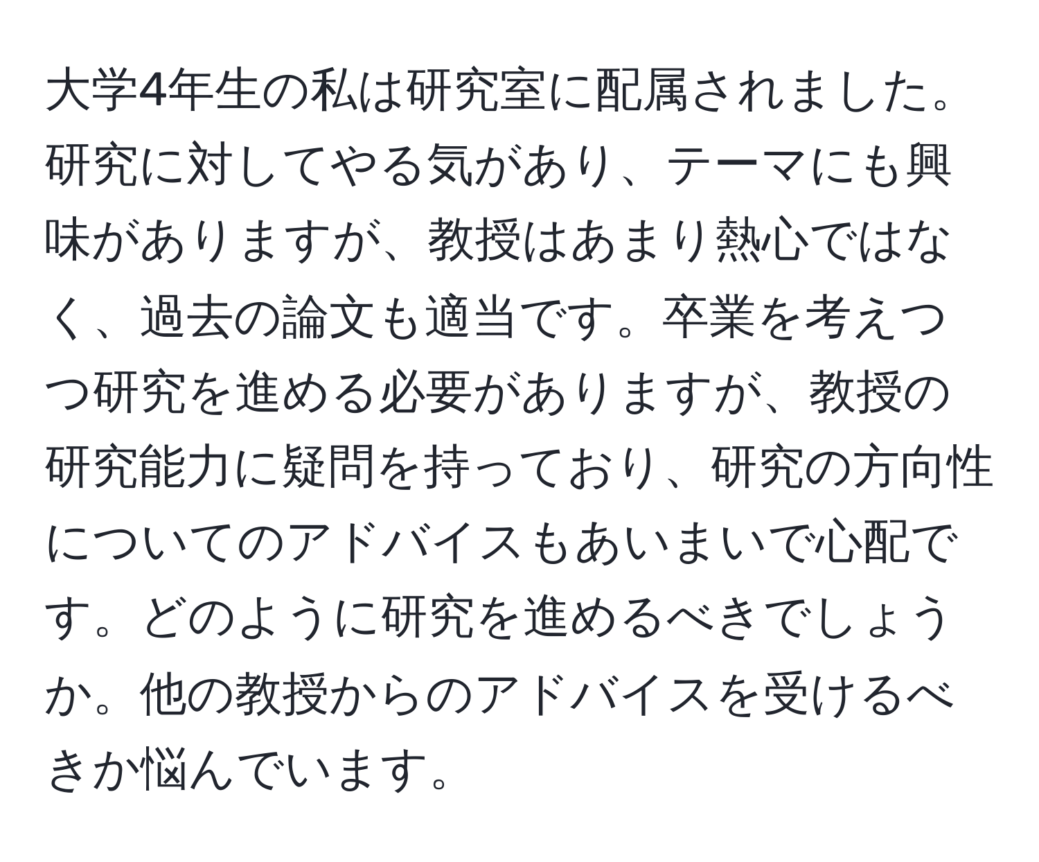 大学4年生の私は研究室に配属されました。研究に対してやる気があり、テーマにも興味がありますが、教授はあまり熱心ではなく、過去の論文も適当です。卒業を考えつつ研究を進める必要がありますが、教授の研究能力に疑問を持っており、研究の方向性についてのアドバイスもあいまいで心配です。どのように研究を進めるべきでしょうか。他の教授からのアドバイスを受けるべきか悩んでいます。