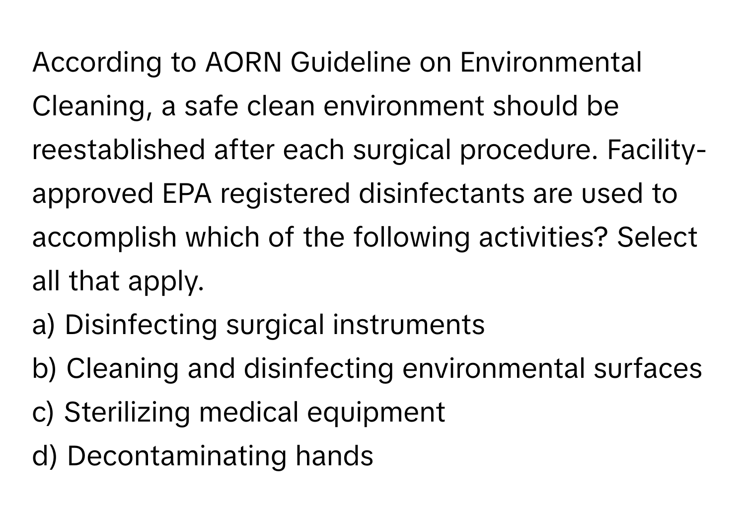 According to AORN Guideline on Environmental Cleaning, a safe clean environment should be reestablished after each surgical procedure. Facility-approved EPA registered disinfectants are used to accomplish which of the following activities? Select all that apply.

a) Disinfecting surgical instruments 
b) Cleaning and disinfecting environmental surfaces 
c) Sterilizing medical equipment 
d) Decontaminating hands