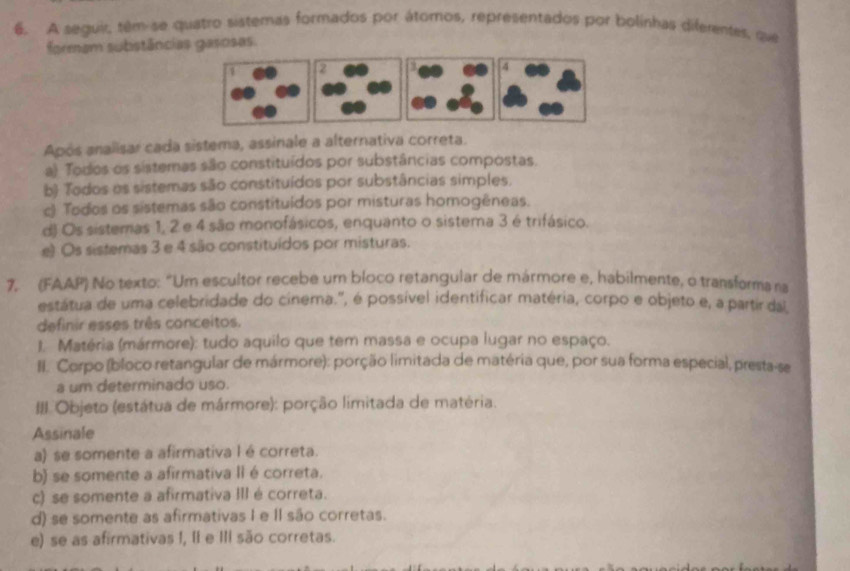 A seguir, têm-se quatro sistemas formados por átomos, representados por bolinhas diferentes, que
formam subistâncias gasosas.
2 4
Após analisar cada sistema, assinale a alternativa correta.
a) Todos os sistemas são constituídos por substâncias compostas.
b) Todos os sistemas são constituídos por substâncias simples.
c) Todos os sistemas são constituídos por misturas homogêneas.
d) Os sistemas 1, 2 e 4 são monofásicos, enquanto o sistema 3 é trifásico.
e) Os sistemas 3 e 4 são constituídos por misturas.
7, (FAAP) No texto: "Um escultor recebe um bloco retangular de mármore e, habilmente, o transforma na
estátua de uma celebridade do cinema.", é possível identificar matéria, corpo e objeto e, a partir dal
definir esses três conceitos.
1. Matéria (mármore): tudo aquilo que tem massa e ocupa lugar no espaço.
II. Corpo (bloco retangular de mármore): porção limitada de matéria que, por sua forma especial, presta-se
a um determinado uso.
Objeto (estátua de mármore): porção limitada de matéria.
Assinale
a) se somente a afirmativa l é correta.
b) se somente a afirmativa II é correta.
c) se somente a afirmativa III é correta.
d) se somente as afirmativas I e II são corretas.
e) se as afirmativas I, II e III são corretas.