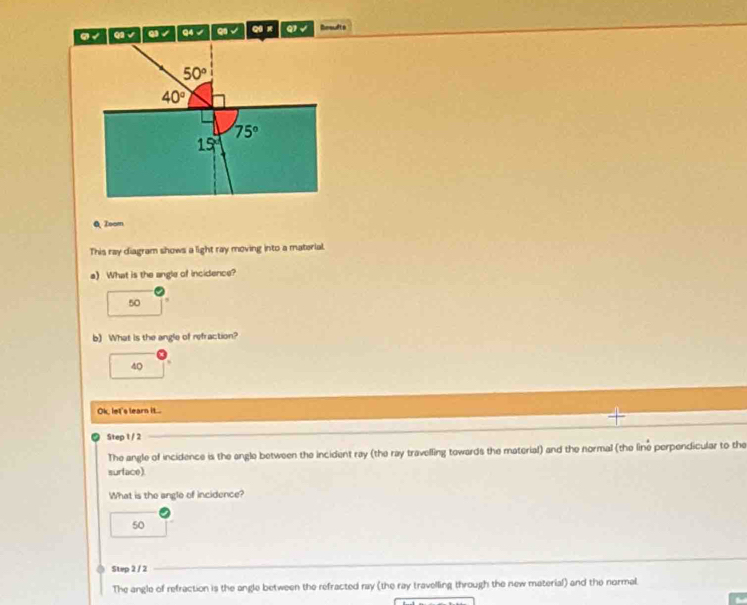 9 √ Q1 √ Q) √ Q4 √ overline CB √ qi x Q1 √ Desufts
50°
40°
75°
15°
Q Zoom
This ray diagram shows a light ray moving into a material.
a) What is the angle of incidence?
50
b) What is the angle of refraction?
40
Ok, let's learn it...
Step 1 / 2
The angle of incidence is the angle between the incident ray (the ray travelling towards the material) and the normal (the line perpendicular to the
surface).
What is the angle of incidence?
50
Step 2 / 2
The angle of refraction is the angle between the refracted ray (the ray travelling through the new material) and the normal.
