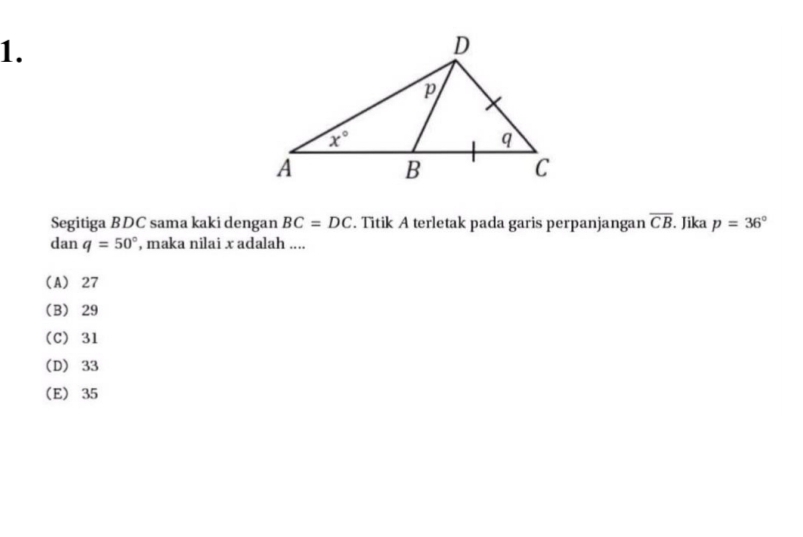 Segitiga BDC sama kaki dengan BC=DC. Titik A terletak pada garis perpanjangan overline CB. Jika p=36°
dan q=50° , maka nilai x adalah ....
(A) 27
(B) 29
(C) 31
(D) 33
(E) 35