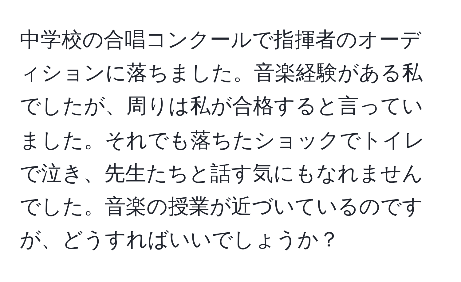 中学校の合唱コンクールで指揮者のオーディションに落ちました。音楽経験がある私でしたが、周りは私が合格すると言っていました。それでも落ちたショックでトイレで泣き、先生たちと話す気にもなれませんでした。音楽の授業が近づいているのですが、どうすればいいでしょうか？