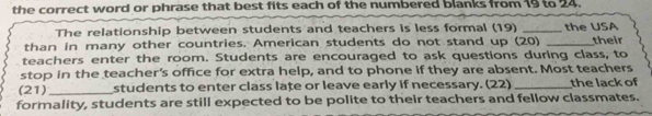 the correct word or phrase that best fits each of the numbered blanks from 19 to 24. 
The relationship between students and teachers is less formal (19) _the USA 
than in many other countries. American students do not stand up (20) _their 
teachers enter the room. Students are encouraged to ask questions during class, to 
stop in the teacher's office for extra help, and to phone if they are absent. Most teachers 
(21)_ students to enter class late or leave early if necessary. (22) _the lack of 
formality, students are still expected to be polite to their teachers and fellow classmates.