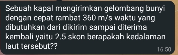 Sebuah kapal mengirimkan gelombang bunyi 
dengan cepat rambat 360 m/s waktu yang 
dibutuhkan dari dikirim sampai diterima 
kembali yaitu 2.5 skon berapakah kedalaman 
laut tersebut??
16.50