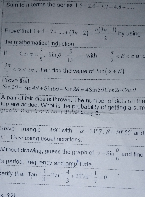 Sum to n -terms the series 1.5+2.6+3.7+4.8+... 
Prove that 1+4+7+...+(3n-2)= (n(3n-1))/2  by using 
the mathematical induction. 
If cos alpha = 3/5 , Sinbeta = 5/13  with  π /2  and
 3π /2  <2π , then find the value of Sin(alpha +beta )
Prove that
Sin2θ +Sin4θ +Sin6θ +Sin8θ =4Sin5θ Cos2θ Cosθ
A pair of fair dice is thrown. The number of dots on the 
top are added. What is the probability of getting a sum 
sible by 5. 
Solve triangle ABC with alpha =31°5', beta =50°55' and
C=13cm using usual notations. 
Without drawing, guess the graph of y=Sin θ /6  and find 
ts period, frequency and amplitude. 
erify that Tan -1 3/4 -Tan^(-1) 4/3 +2Tan^(-1) 1/7 =0 < 321