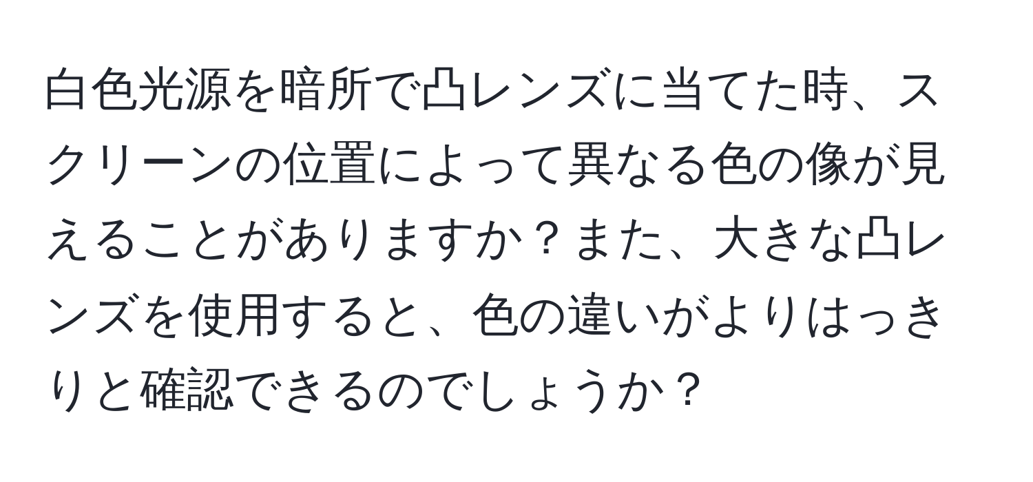 白色光源を暗所で凸レンズに当てた時、スクリーンの位置によって異なる色の像が見えることがありますか？また、大きな凸レンズを使用すると、色の違いがよりはっきりと確認できるのでしょうか？