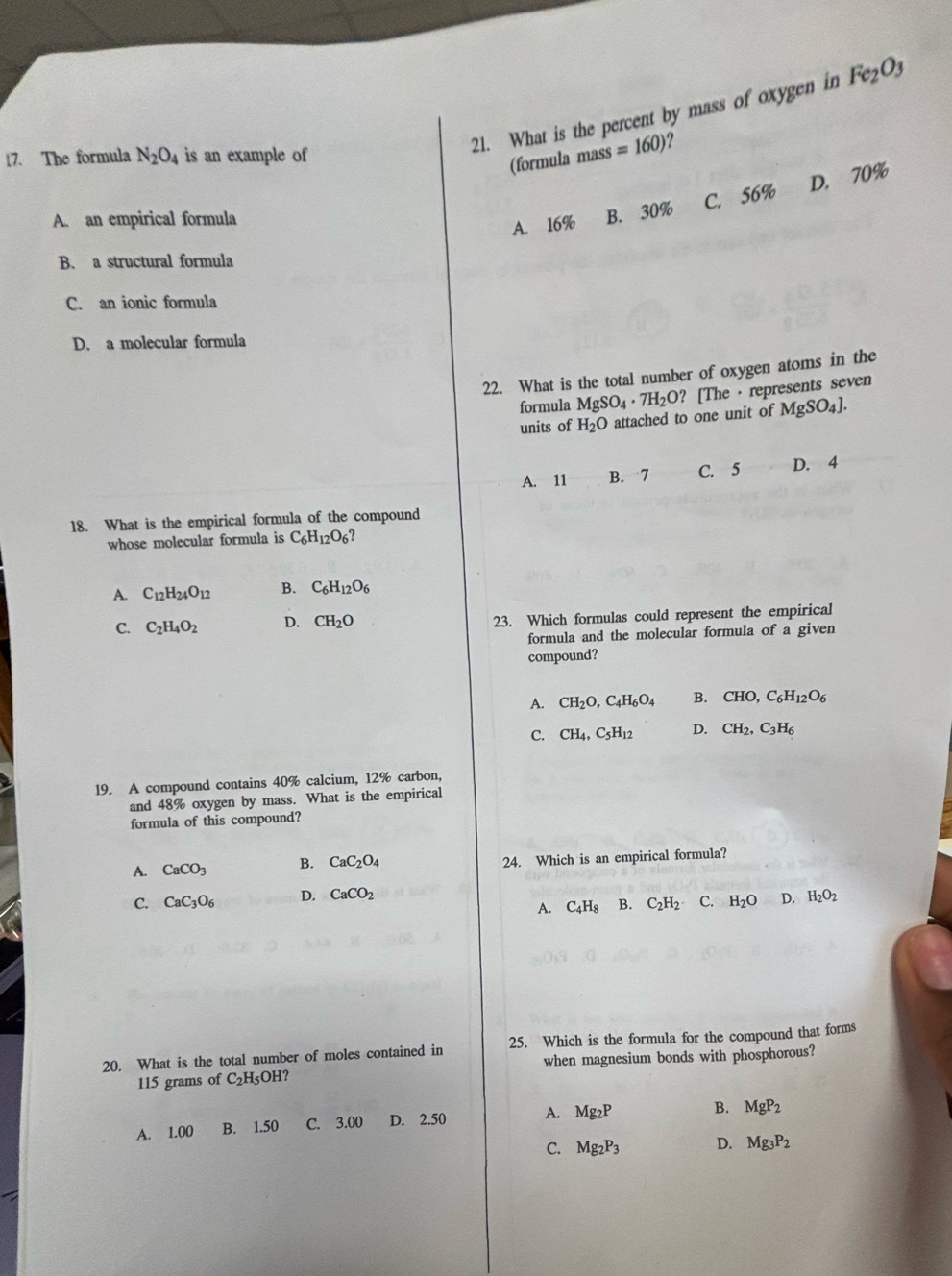 What is the percent by mass of oxygen in Fe_2O_3
17. The formula N_2O_4 is an example of
(formula masś =160) ?
A. an empirical formula
A. 16% B. 30% C. 56% D. 70%
B. a structural formula
C. an ionic formula
D. a molecular formula
22. What is the total number of oxygen atoms in the
formula MgSO_4· 7H_2O? [The · represents seven
units of H_2O attached to one unit of MgSO_4].
A. 11 B. 7 C. 5 D. 4
18. What is the empirical formula of the compound
whose molecular formula is C_6H_12O_6?
A. C_12H_24O_12 B. C_6H_12O_6
C. C_2H_4O_2 D. CH_2O 23. Which formulas could represent the empirical
formula and the molecular formula of a given
compound?
A. CH_2O,C_4H_6O_4 B. CHO,C_6H_12O_6
C. CH_4,C_5H_12 D. CH_2,C_3H_6
19. A compound contains 40% calcium, 12% carbon,
and 48% oxygen by mass. What is the empirical
formula of this compound?
A. CaCO_3 B. CaC_2O_4 24. Which is an empirical formula?
C. CaC_3O_6 D. CaCO_2 H_2O_2
A. C_4H_8 B. C_2H_2 C. H_2O D.
20. What is the total number of moles contained in 25. Which is the formula for the compound that forms
115 grams of C_2H_5O H? when magnesium bonds with phosphorous?
A. 1.00 B. 1.50 C. 3.00 D. 2.50 A. Mg_2P B. MgP_2
C. Mg_2P_3 D. Mg_3P_2