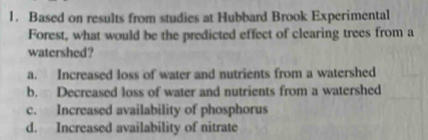 Based on results from studies at Hubbard Brook Experimental
Forest, what would be the predicted effect of clearing trees from a
watershed?
a. Increased loss of water and nutrients from a watershed
b. Decreased loss of water and nutrients from a watershed
c. Increased availability of phosphorus
d. Increased availability of nitrate