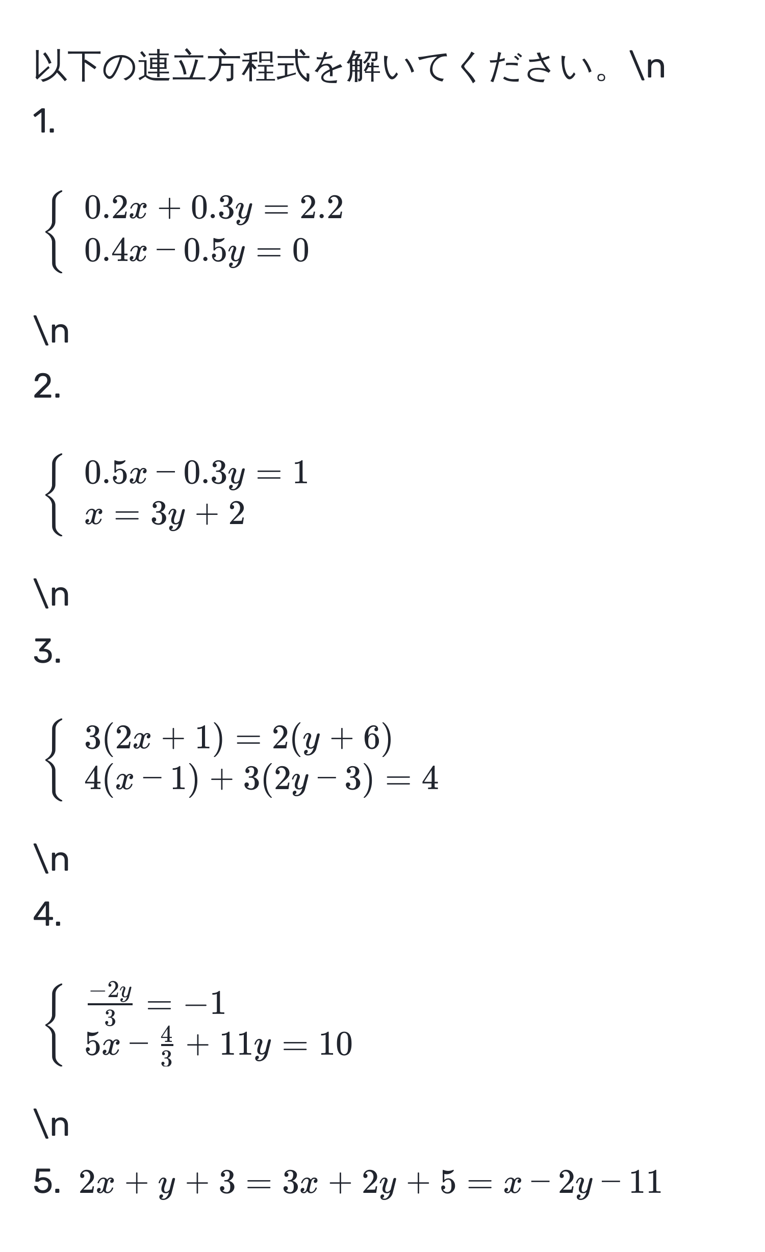 以下の連立方程式を解いてください。n
1. $ beginarrayl 0.2x + 0.3y = 2.2  0.4x - 0.5y = 0 endarray .$ n
2. $ beginarrayl 0.5x - 0.3y = 1  x = 3y + 2 endarray .$ n
3. $ beginarrayl 3(2x + 1) = 2(y + 6)  4(x - 1) + 3(2y - 3) = 4 endarray .$ n
4. $ beginarrayl  (-2y)/3  = -1  5x -  4/3  + 11y = 10 endarray .$ n
5. $2x + y + 3 = 3x + 2y + 5 = x - 2y - 11$