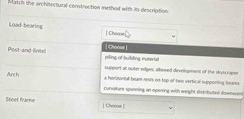 Match the architectural construction method with its description:
Load-bearing [ Choose
[ Choose ]
Post-and-lintel piling of building material
support at outer ediges; allowed development of the skyscraper
Arch a horizontal beam rests on top of two vertical supporting beams
curvature spanning an opening with weight distributed downward
Steel frame [ Choose ]