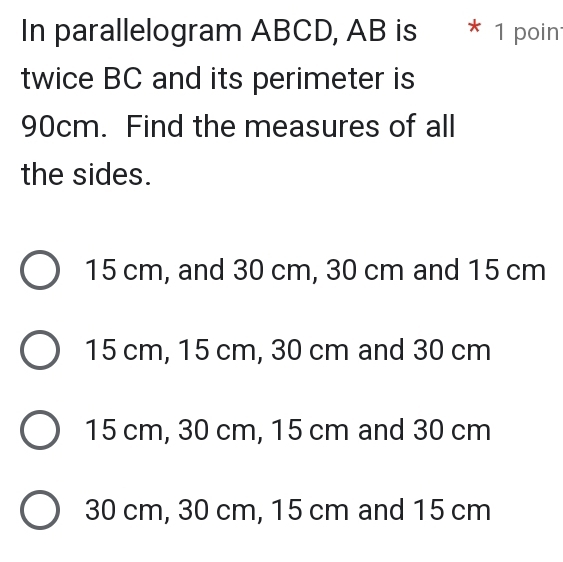 In parallelogram ABCD, AB is * 1 poin
twice BC and its perimeter is
90cm. Find the measures of all
the sides.
15 cm, and 30 cm, 30 cm and 15 cm
15 cm, 15 cm, 30 cm and 30 cm
15 cm, 30 cm, 15 cm and 30 cm
30 cm, 30 cm, 15 cm and 15 cm