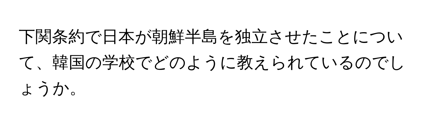 下関条約で日本が朝鮮半島を独立させたことについて、韓国の学校でどのように教えられているのでしょうか。