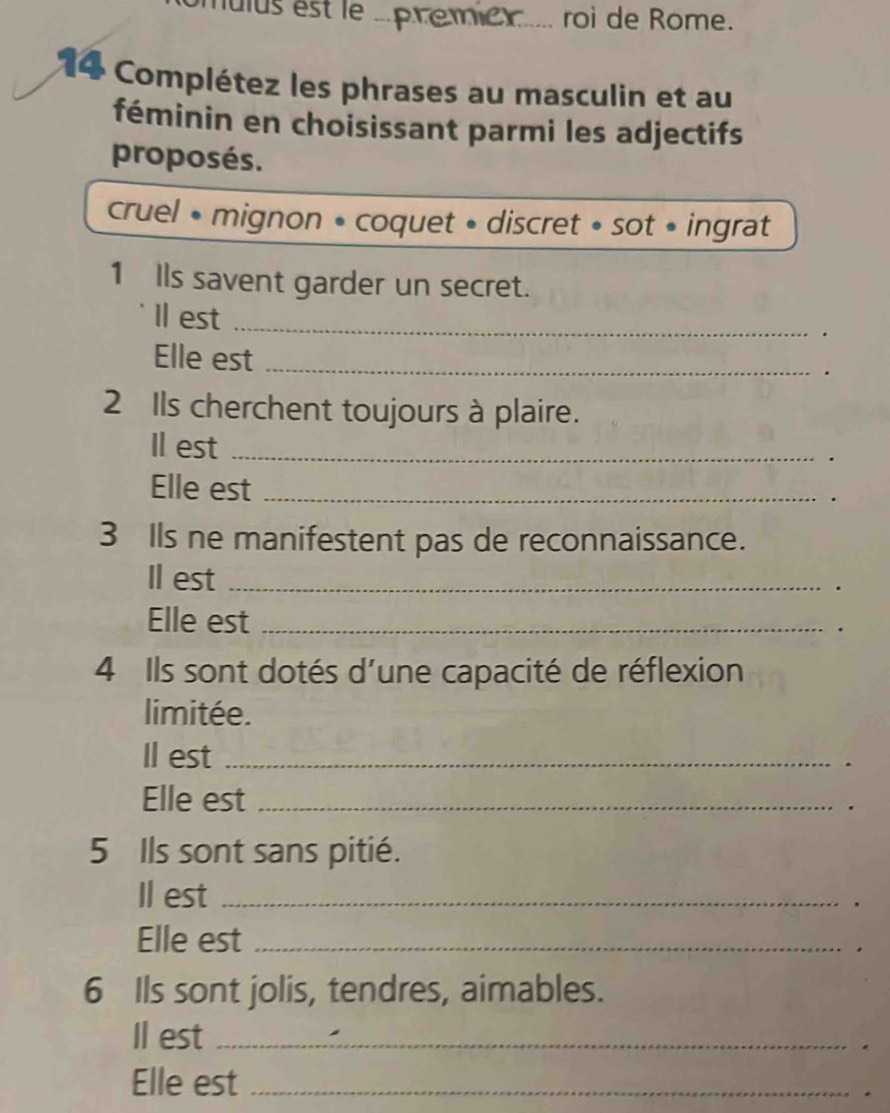 nulus est le ..premen.... roi de Rome. 
14 Complétez les phrases au masculin et au 
féminin en choisissant parmi les adjectifs 
proposés. 
cruel • mignon • coquet • discret » sot • ingrat 
1 Ils savent garder un secret. 
Il est _· 
Elle est_ 
. 
2 Ils cherchent toujours à plaire. 
Il est_ 
. 
Elle est _. 
3 Ils ne manifestent pas de reconnaissance. 
Il est _. 
Elle est_ 
. 
4 Ils sont dotés d'une capacité de réflexion 
limitée. 
Il est_ 
. 
Elle est_ 
. 
5 Ils sont sans pitié. 
Il est_ 
. 
Elle est_ 
. 
6 Ils sont jolis, tendres, aimables. 
Il est_ 
Elle est_ 
.