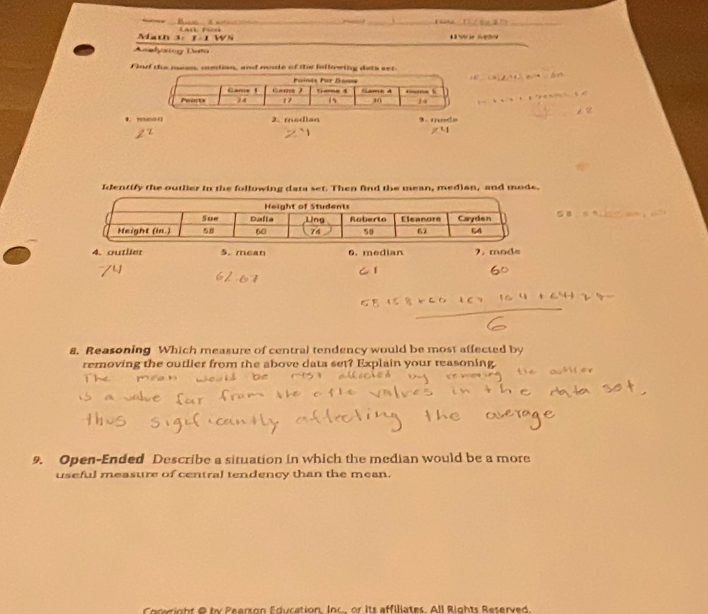 take . 
_ 
Lan Tod 
Math 3: f 1 Ws 
Asadystor Deto 
Find the mean, cedian, and mle of the following dets set. 

2. modiaa 3. moda 
Identify the outlier in the following data set. Then find the mean, median, and mode. 
4. outlier 5. mean 6. median 7. mods 
8. Reasoning Which measure of central tendency would be most affected by 
removing the outlier from the above data set? Explain your reasoning. 
9. Open-Ended Describe a situation in which the median would be a more 
useful measure of central tendency than the mean. 
Conwright @ by Pearson Education, Inc, or its affiliates. All Rights Reserved.