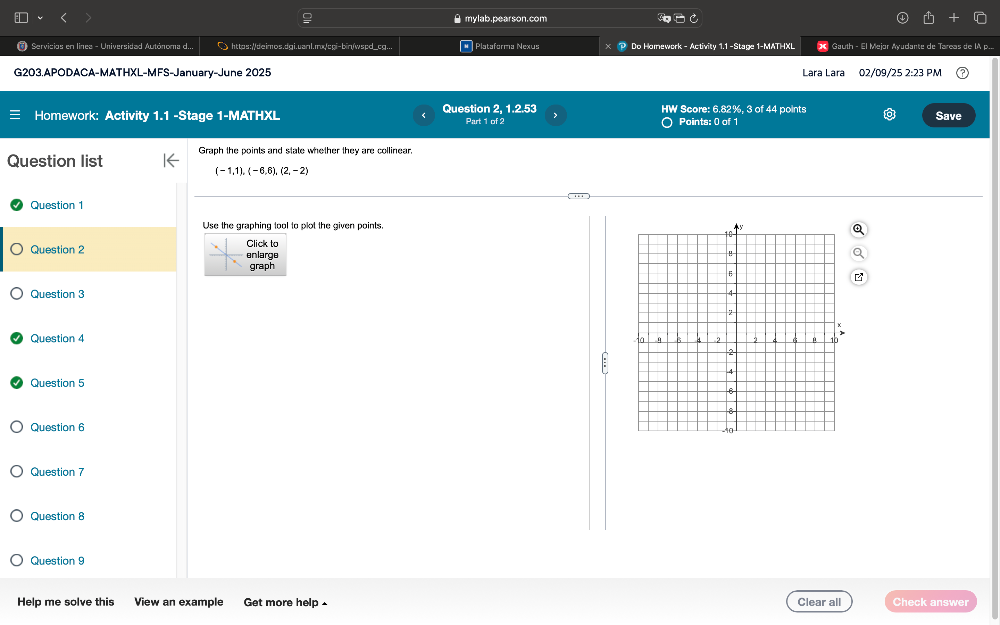 ● mylab.pearson.com 
* Servicios en línea - Universidad Autónoma d... https://deimos.dgi.uanl.mx/cqi-bin/wspd_cg.. # Plataforma Nexus P Do Homework - Activity 1.1 -Stage 1-MATHXL X Gauth - El Mejor Ayudante de Tareas de IA p.... 
G203.APODACA-MATHXL-MFS-January-June 2025 Lara Lara 02/09/25 1 2:23PA 
Homework: Activity 1.1 -Stage 1-MATHXL Question 2, 1.2.53 Part 1 of 2 7 HW Score: 6.82%, 3 of 44 points Save 
〇 Points: 0 of 1 
Graph the points and state whether they are collinear, 
Question list
(-1,1),(-6,6),(2,-2)
Question 1 
Use the graphing tool to plot the given points 
Question 2 enlarge Click to 
graph 
Question 3 
Question 4 
Question 5 
Question 6 
Question 7 
Question 8 
Question 9 
Help me solve this View an example Get more help - Clear all Check answer