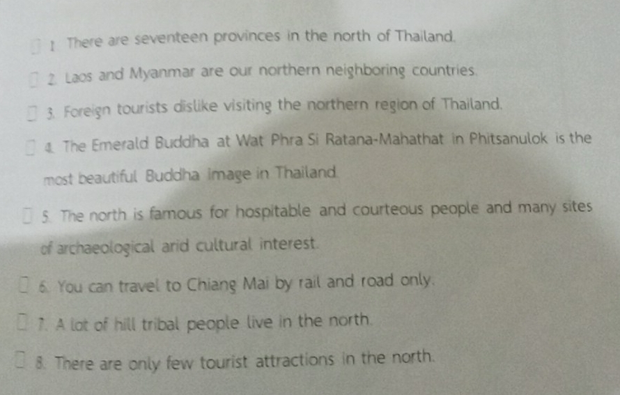 There are seventeen provinces in the north of Thailand. 
2. Laos and Myanmar are our northern neighboring countries. 
3. Foreign tourists dislike visiting the northern region of Thailand. 
The Emerald Buddha at Wat Phra Si Ratana-Mahathat in Phitsanulok is the 
most beautiful Buddha image in Thailand. 
5. The north is famous for hospitable and courteous people and many sites 
of archaeological arid cultural interest. 
6. You can travel to Chiang Mai by rail and road only. 
7. A lot of hill tribal people live in the north. 
8. There are only few tourist attractions in the north.