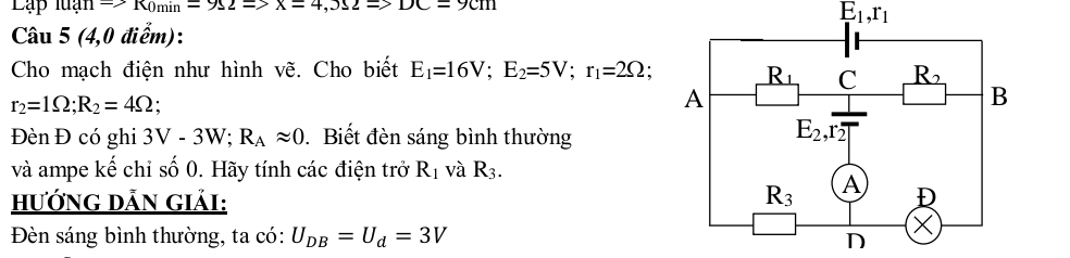 Lập luạn Rightarrow K_0min=9Omega =>X=4,5Omega =9Cm
E_1,r_1
Câu 5 (4,0 điểm):
Cho mạch điện như hình vẽ. Cho biết E_1=16V;E_2=5V;r_1=2Omega
r_2=1Omega ;R_2=4Omega `
Đèn Đ có ghi 3V-3W;R_Aapprox 0. Biết đèn sáng bình thường
và ampe kế chỉ số 0. Hãy tính các điện trở R_1 và R_3.
HướnG DẫN Giải: 
Đèn sáng bình thường, ta có: U_DB=U_d=3V