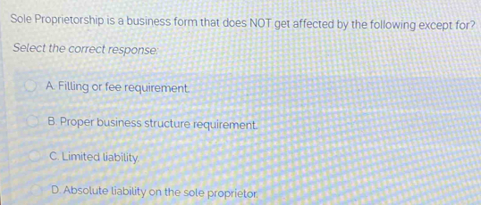 Sole Proprietorship is a business form that does NOT get affected by the following except for?
Select the correct response:
A. Filling or fee requirement.
B. Proper business structure requirement.
C. Limited liability.
D. Absolute liability on the sole proprietor