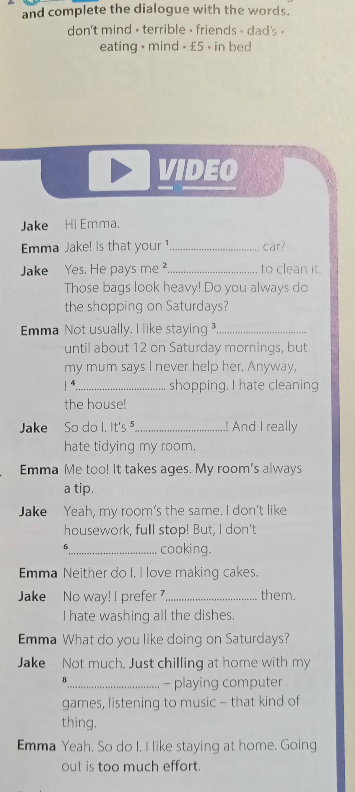 and complete the dialogue with the words.
don't mind • terrible • friends - dad's »
eating • mind • £5 • in bed
VIDEO
Jake Hi Emma.
Emma Jake! Is that your 1 _ car?
Jake Yes. He pays me ²_ to clean it.
Those bags look heavy! Do you always do
the shopping on Saturdays?
Emma Not usually. I like staying _
until about 12 on Saturday mornings, but
my mum says I never help her. Anyway,
4_ shopping. I hate cleaning
the house!
Jake So do I. It's ⁵_ .! And I really
hate tidying my room.
Emma Me too! It takes ages. My room's always
a tip.
Jake Yeah, my room’s the same. I don't like
housework, full stop! But, I don't
_6
cooking.
Emma Neither do I. I love making cakes.
Jake No way! I prefer _them.
I hate washing all the dishes.
Emma What do you like doing on Saturdays?
Jake Not much, Just chilling at home with my
8
_- playing computer
games, listening to music - that kind of
thing.
Emma Yeah, So do I, I like staying at home. Going
out is too much effort.