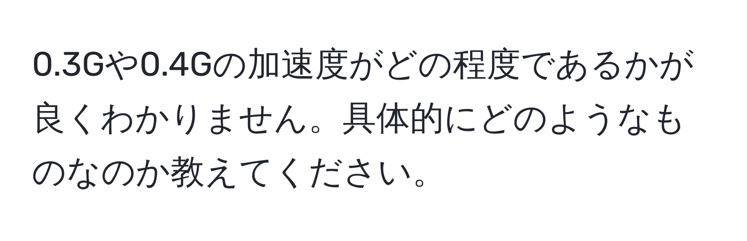 0.3Gや0.4Gの加速度がどの程度であるかが良くわかりません。具体的にどのようなものなのか教えてください。