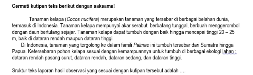 Cermati kutipan teks berikut dengan saksama! 
Tanaman kelapa (Cocos nucifera) merupakan tanaman yang tersebar di berbagai belahan dunia, 
termasuk di Indonesia. Tanaman kelapa mempunyai akar serabut, berbatang tunggal, berbuah menggerombol 
dengan daun bertulang sejajar. Tanaman kelapa dapat tumbuh dengan baik hingga mencapai tinggi 20-25
m, baik di dataran rendah maupun dataran tinggi. 
Di Indonesia, tanaman yang tergolong ke dalam famili Palmae ini tumbuh tersebar dari Sumatra hingga 
Papua. Ketersebaran pohon kelapa sesuai dengan kemampuannya untuk tumbuh di berbagai ekologi lahan 
dataran rendah pasang surut, dataran rendah, dataran sedang, dan dataran tinggi. 
Sruktur teks laporan hasil observasi yang sesuai dengan kutipan tersebut adalah ....