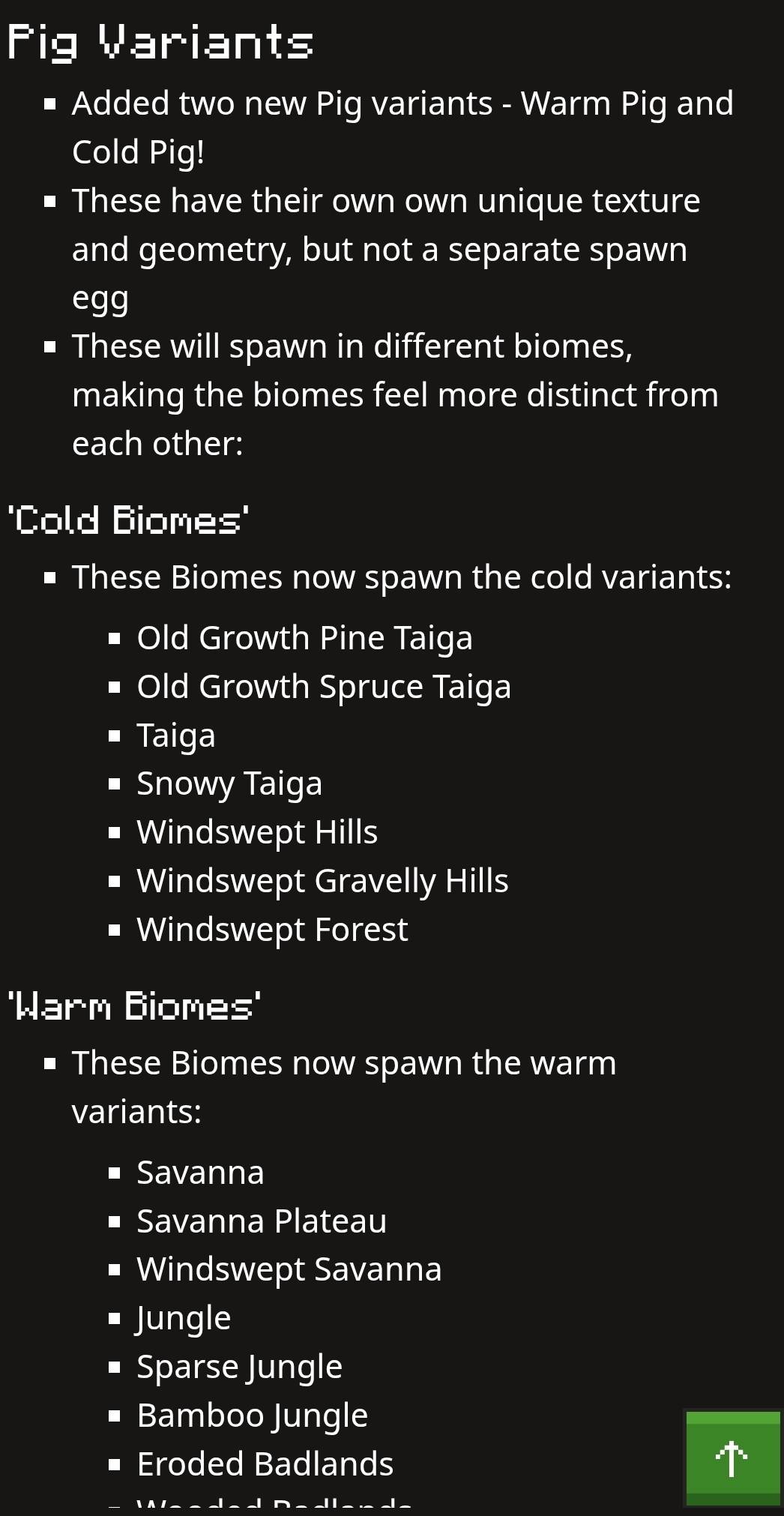 Pig Variants 
Added two new Pig variants - Warm Pig and 
Cold Pig! 
These have their own own unique texture 
and geometry, but not a separate spawn 
egg 
These will spawn in different biomes, 
making the biomes feel more distinct from 
each other: 
'Cold Biomes' 
These Biomes now spawn the cold variants: 
# Old Growth Pine Taiga 
Old Growth Spruce Taiga 
Taiga 
Snowy Taiga 
Windswept Hills 
Windswept Gravelly Hills 
Windswept Forest 
'Warm Biomes' 
# These Biomes now spawn the warm 
variants: 
Savanna 
Savanna Plateau 
. Windswept Savanna 
# Jungle 
• Sparse Jungle 
# Bamboo Jungle 
# Eroded Badlands