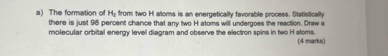 The formation of H_2 from two H atoms is an energetically favorable process. Statistically 
there is just 98 percent chance that any two H atoms will undergoes the reaction. Draw a 
molecular orbital energy level diagram and observe the electron spins in two H atoms. 
(4 marks)