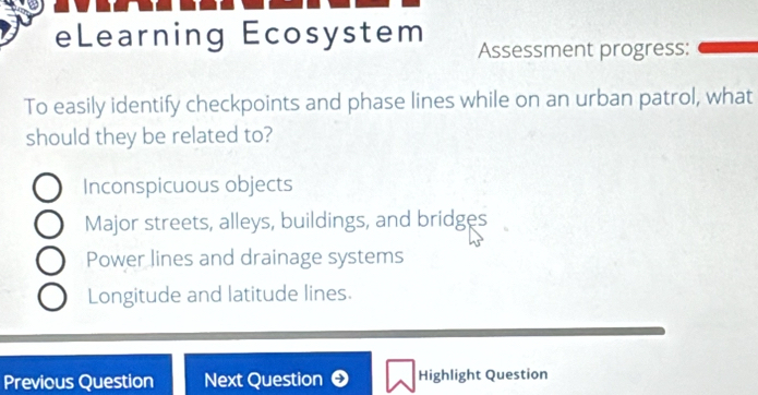 eLearning Ecosystem Assessment progress:
To easily identify checkpoints and phase lines while on an urban patrol, what
should they be related to?
Inconspicuous objects
Major streets, alleys, buildings, and bridges
Power lines and drainage systems
Longitude and latitude lines.
Previous Question Next Question Highlight Question