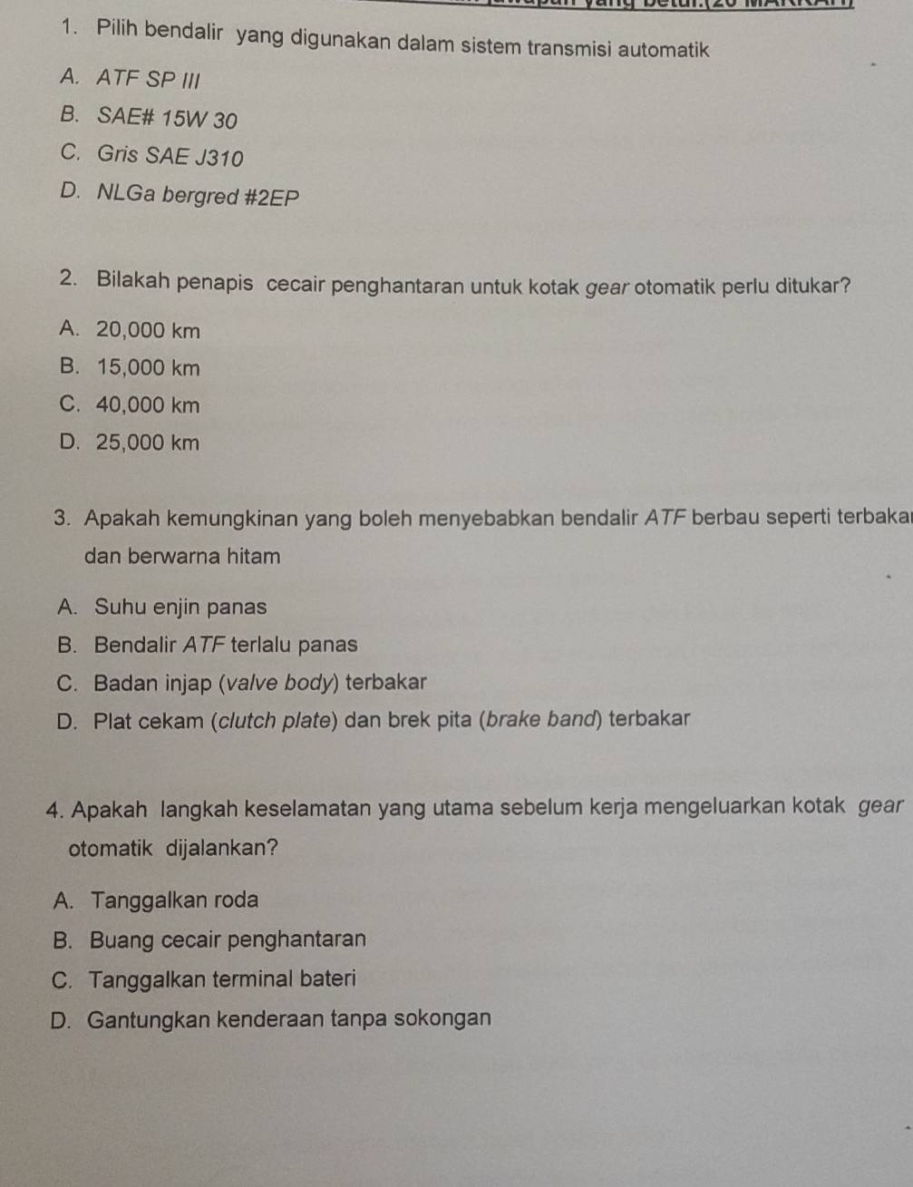 Pilih bendalir yang digunakan dalam sistem transmisi automatik
A. ATF SP III
B. SAE# 15W 30
C. Gris SAE J310
D. NLGa bergred #2EP
2. Bilakah penapis cecair penghantaran untuk kotak gear otomatik perlu ditukar?
A. 20,000 km
B. 15,000 km
C. 40,000 km
D. 25,000 km
3. Apakah kemungkinan yang boleh menyebabkan bendalir ATF berbau seperti terbaka
dan berwarna hitam
A. Suhu enjin panas
B. Bendalir ATF terlalu panas
C. Badan injap (valve body) terbakar
D. Plat cekam (clutch plate) dan brek pita (brake band) terbakar
4. Apakah langkah keselamatan yang utama sebelum kerja mengeluarkan kotak gear
otomatik dijalankan?
A. Tanggalkan roda
B. Buang cecair penghantaran
C. Tanggalkan terminal bateri
D. Gantungkan kenderaan tanpa sokongan